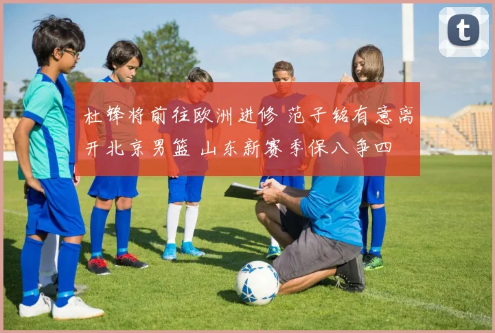 杜锋将前往欧洲进修 范子铭有意离开北京男篮 山东新赛季保八争四