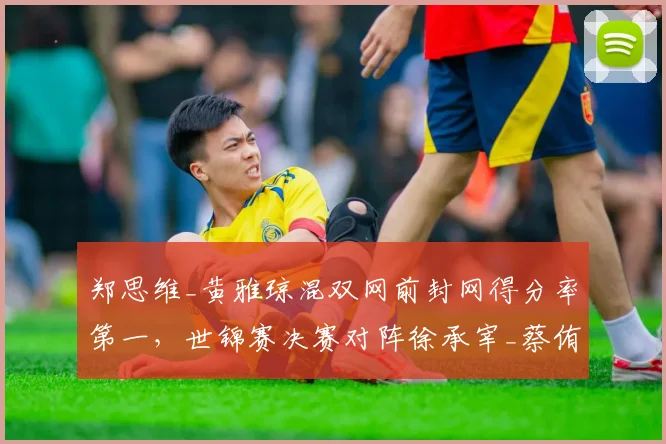 郑思维_黄雅琼混双网前封网得分率第一，世锦赛决赛对阵徐承宰_蔡侑玎优势明显