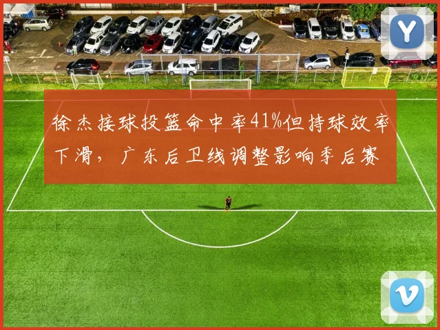 徐杰接球投篮命中率41%但持球效率下滑，广东后卫线调整影响季后赛深度