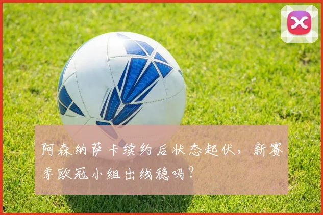 阿森纳萨卡续约后状态起伏，新赛季欧冠小组出线稳吗？