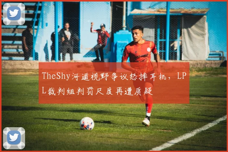TheShy河道视野争议怒摔耳机，LPL裁判组判罚尺度再遭质疑